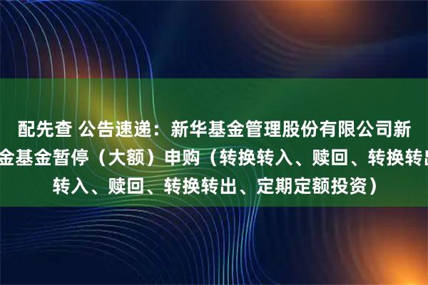 配先查 公告速递：新华基金管理股份有限公司新华优选成长混合基金基金暂停（大额）申购（转换转入、赎回、转换转出、定期定额投资）