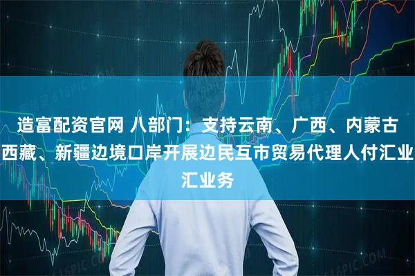 造富配资官网 八部门：支持云南、广西、内蒙古、西藏、新疆边境口岸开展边民互市贸易代理人付汇业务