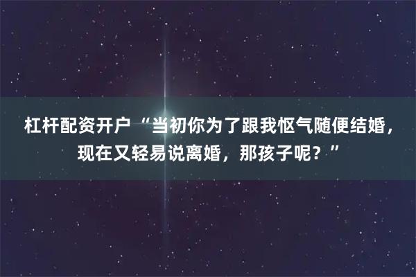杠杆配资开户 “当初你为了跟我怄气随便结婚，现在又轻易说离婚，那孩子呢？”