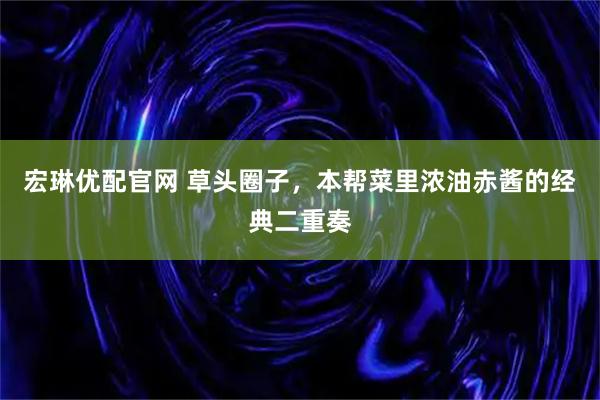 宏琳优配官网 草头圈子，本帮菜里浓油赤酱的经典二重奏