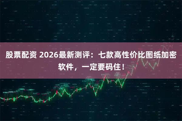 股票配资 2026最新测评：七款高性价比图纸加密软件，一定要码住！