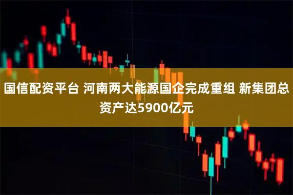 国信配资平台 河南两大能源国企完成重组 新集团总资产达5900亿元