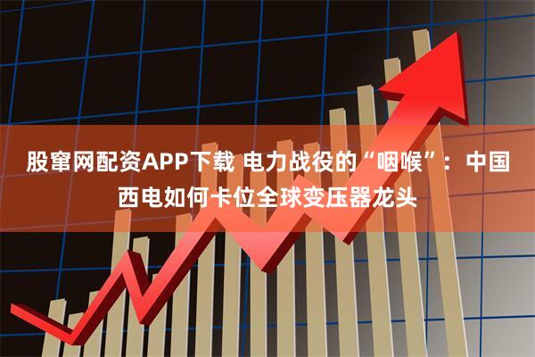 股窜网配资APP下载 电力战役的“咽喉”：中国西电如何卡位全球变压器龙头