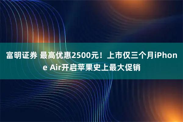 富明证券 最高优惠2500元！上市仅三个月iPhone Air开启苹果史上最大促销