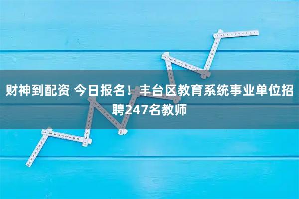 财神到配资 今日报名！丰台区教育系统事业单位招聘247名教师