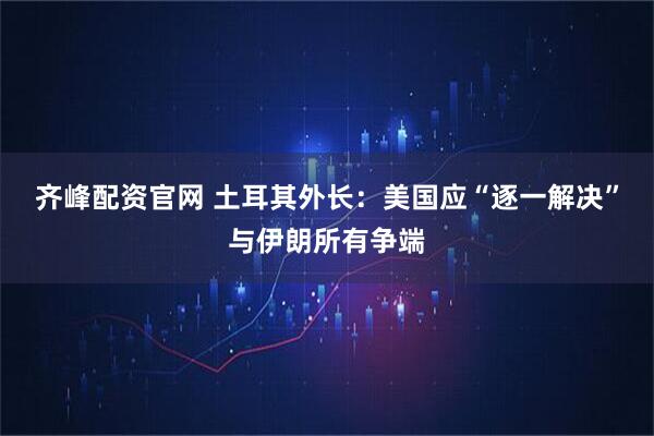 齐峰配资官网 土耳其外长：美国应“逐一解决”与伊朗所有争端