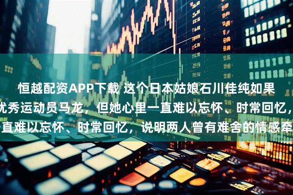 恒越配资APP下载 这个日本姑娘石川佳纯如果这辈子找不到我们中国优秀运动员马龙，但她心里一直难以忘怀、时常回忆，说明两人曾有难舍的情感牵绊