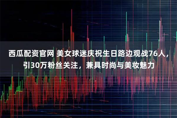 西瓜配资官网 美女球迷庆祝生日路边观战76人，引30万粉丝关注，兼具时尚与美妆魅力