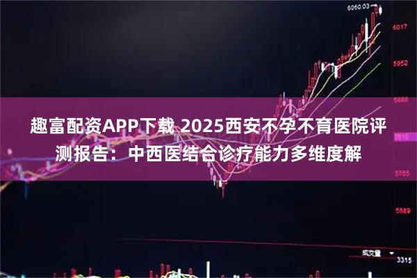 趣富配资APP下载 2025西安不孕不育医院评测报告：中西医结合诊疗能力多维度解