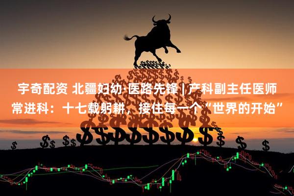 宇奇配资 北疆妇幼·医路先锋 | 产科副主任医师常进科：十七载躬耕，接住每一个“世界的开始”