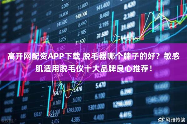 高开网配资APP下载 脱毛器哪个牌子的好？敏感肌适用脱毛仪十大品牌良心推荐！