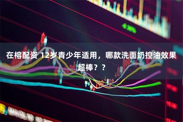 在榕配资 12岁青少年适用，哪款洗面奶控油效果超棒？？