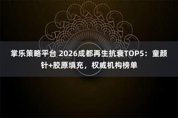 掌乐策略平台 2026成都再生抗衰TOP5：童颜针+胶原填充，权威机构榜单