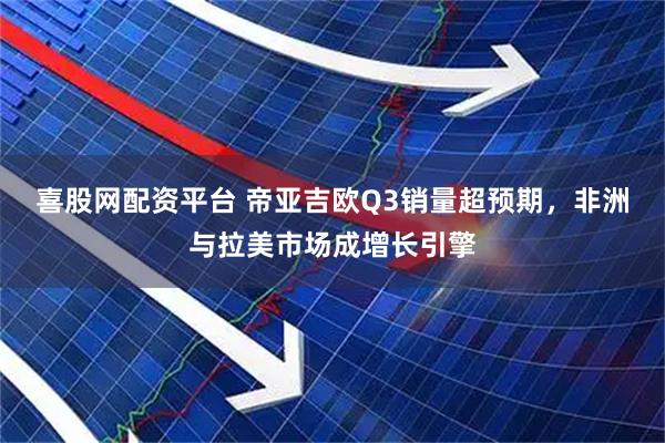 喜股网配资平台 帝亚吉欧Q3销量超预期，非洲与拉美市场成增长引擎