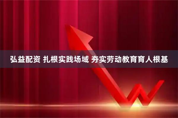 弘益配资 扎根实践场域 夯实劳动教育育人根基