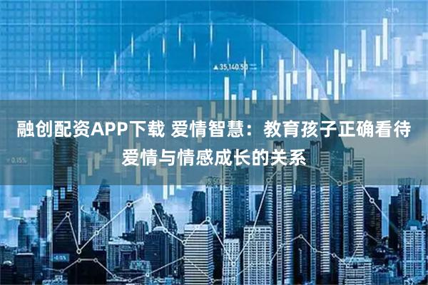 融创配资APP下载 爱情智慧：教育孩子正确看待爱情与情感成长的关系