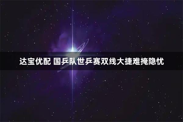 达宝优配 国乒队世乒赛双线大捷难掩隐忧