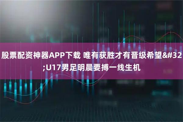 股票配资神器APP下载 唯有获胜才有晋级希望 U17男足明晨要搏一线生机
